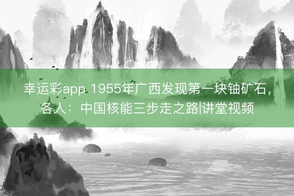幸运彩app 1955年广西发现第一块铀矿石，各人：中国核能三步走之路|讲堂视频