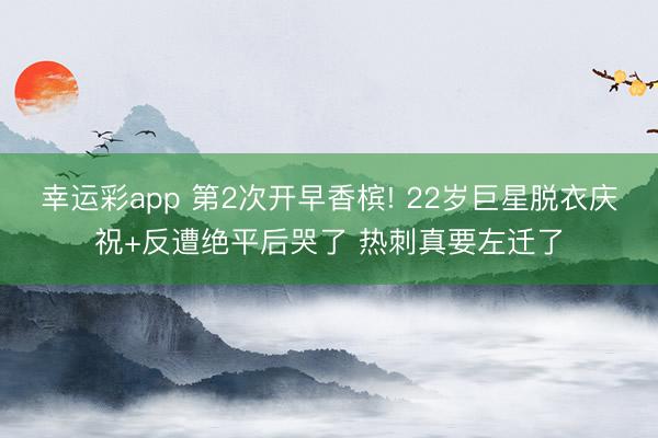 幸运彩app 第2次开早香槟! 22岁巨星脱衣庆祝+反遭绝平后哭了 热刺真要左迁了