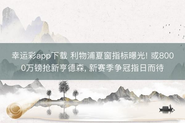 幸运彩app下载 利物浦夏窗指标曝光! 或8000万镑抢新亨德森， 新赛季争冠指日而待
