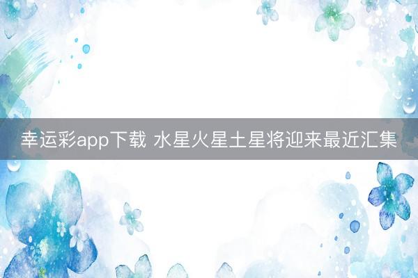 幸运彩app下载 水星火星土星将迎来最近汇集