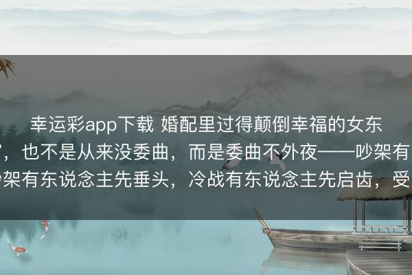 幸运彩app下载 婚配里过得颠倒幸福的女东说念主，不是嫁得多富，也不是从来没委曲，而是委曲不外夜——吵架有东说念主先垂头，冷战有东说念主先启齿，受累有东说念主搭把手