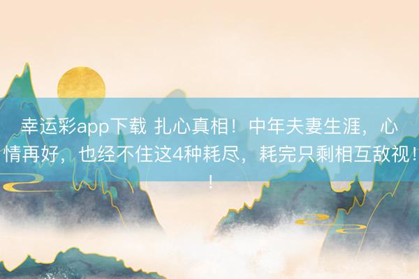 幸运彩app下载 扎心真相！中年夫妻生涯，心情再好，也经不住这4种耗尽，耗完只剩相互敌视！