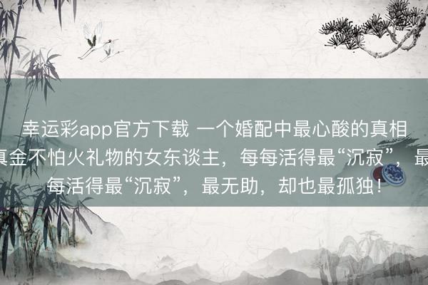 幸运彩app官方下载 一个婚配中最心酸的真相：从不撒娇、不提真金不怕火礼物的女东谈主，每每活得最“沉寂”，最无助，却也最孤独！