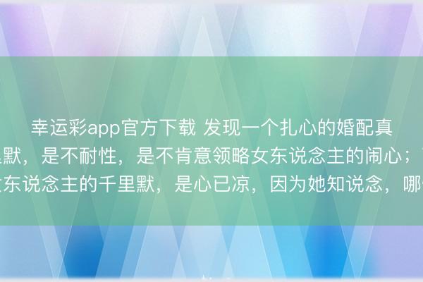 幸运彩app官方下载 发现一个扎心的婚配真相：男东说念主的千里默，是不耐性，是不肯意领略女东说念主的闹心；而女东说念主的千里默，是心已凉，因为她知说念，哪怕说出来，依然没东说念主听