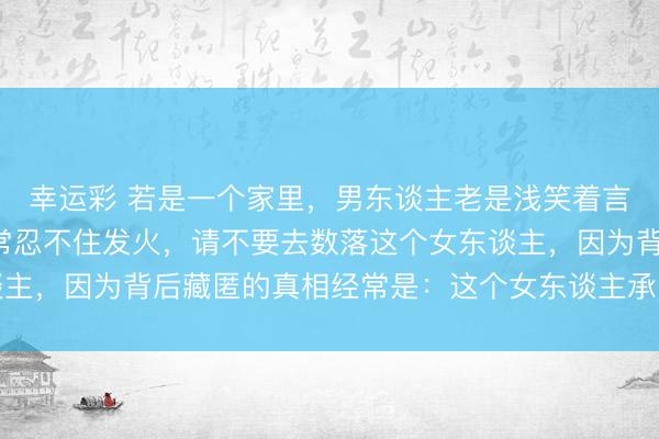 幸运彩 若是一个家里，男东谈主老是浅笑着言语，而女东谈主却经常忍不住发火，请不要去数落这个女东谈主，因为背后藏匿的真相经常是：这个女东谈主承受了太多憋屈