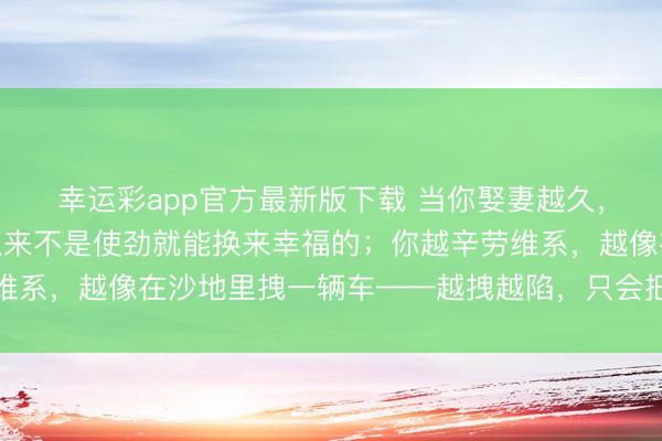 幸运彩app官方最新版下载 当你娶妻越久，就会发现：好的婚配从来不是使劲就能换来幸福的；你越辛劳维系，越像在沙地里拽一辆车——越拽越陷，只会把我方累到虚脱