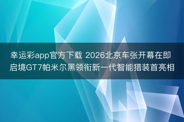 幸运彩app官方下载 2026北京车张开幕在即 启境GT7帕米尔黑领衔新一代智能猎装首亮相