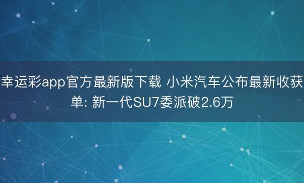 幸运彩app官方最新版下载 小米汽车公布最新收获单: 新一代SU7委派破2.6万