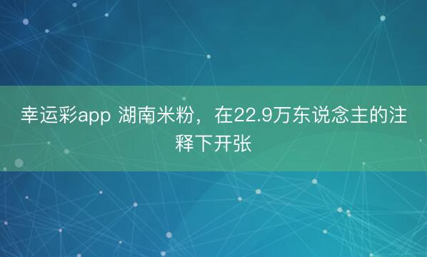 幸运彩app 湖南米粉，在22.9万东说念主的注释下开张