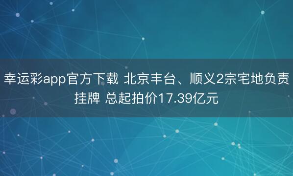 幸运彩app官方下载 北京丰台、顺义2宗宅地负责挂牌 总起拍价17.39亿元