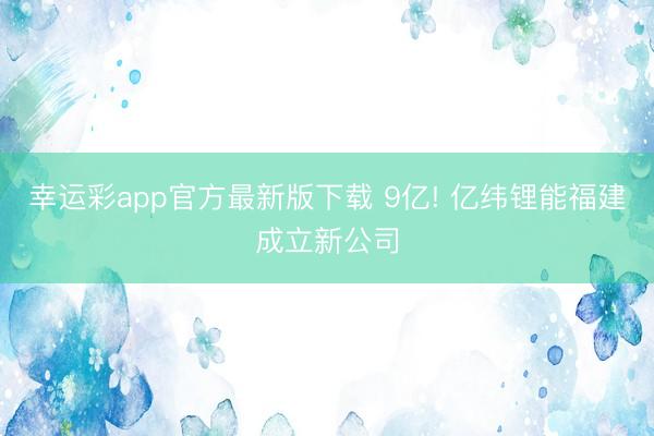 幸运彩app官方最新版下载 9亿! 亿纬锂能福建成立新公司