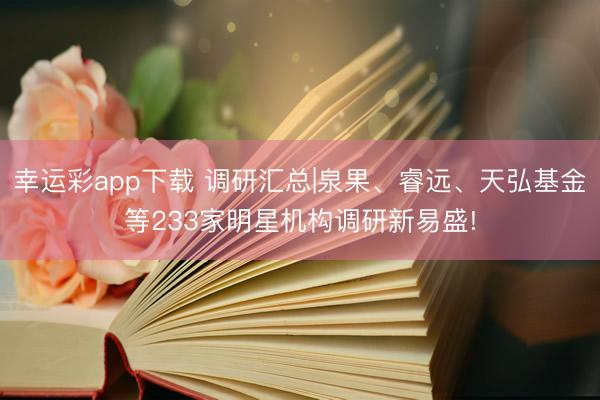 幸运彩app下载 调研汇总|泉果、睿远、天弘基金等233家明星机构调研新易盛!