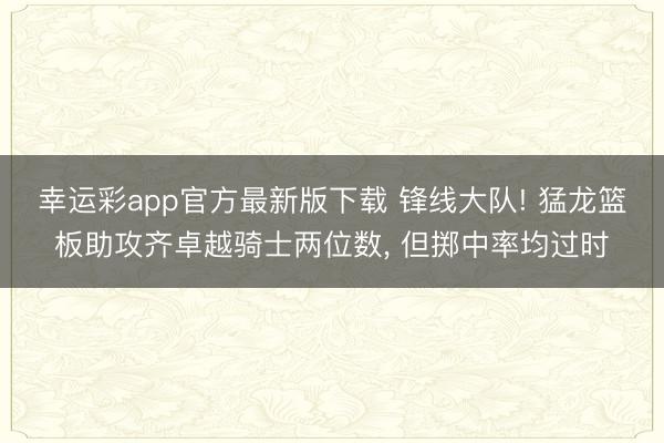幸运彩app官方最新版下载 锋线大队! 猛龙篮板助攻齐卓越骑士两位数， 但掷中率均过时