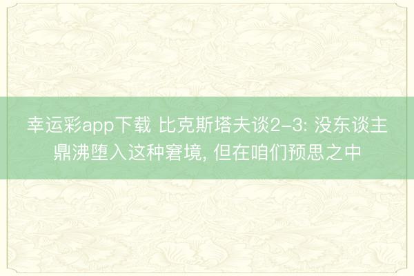 幸运彩app下载 比克斯塔夫谈2-3: 没东谈主鼎沸堕入这种窘境， 但在咱们预思之中
