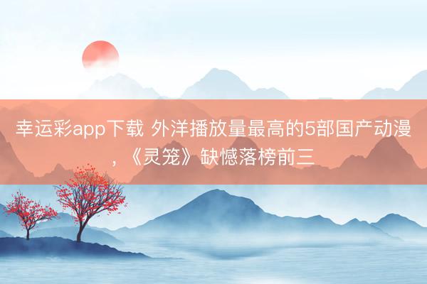 幸运彩app下载 外洋播放量最高的5部国产动漫， 《灵笼》缺憾落榜前三