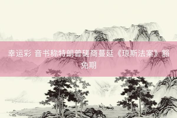 幸运彩 音书称特朗普磋商蔓延《琼斯法案》豁免期
