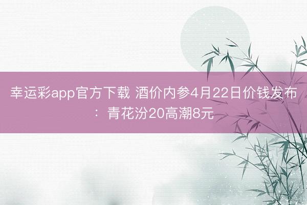 幸运彩app官方下载 酒价内参4月22日价钱发布：青花汾20高潮8元