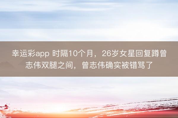 幸运彩app 时隔10个月，26岁女星回复蹲曾志伟双腿之间，曾志伟确实被错骂了