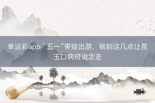 幸运彩app “五一”带娃出游，铭刻这几点让昆玉口病绕说念走