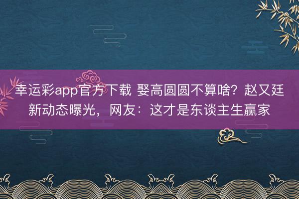 幸运彩app官方下载 娶高圆圆不算啥？赵又廷新动态曝光，网友：这才是东谈主生赢家