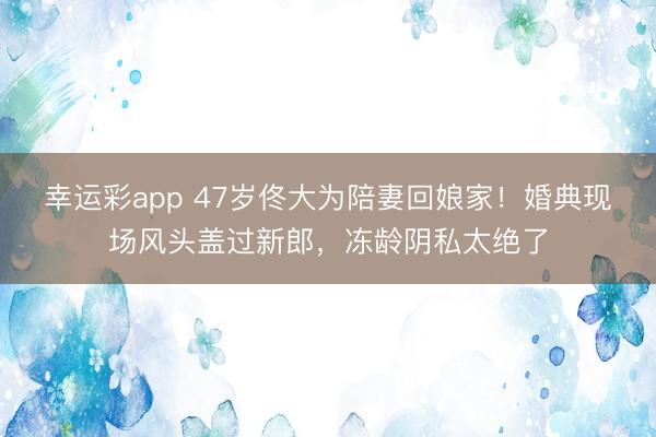 幸运彩app 47岁佟大为陪妻回娘家！婚典现场风头盖过新郎，冻龄阴私太绝了