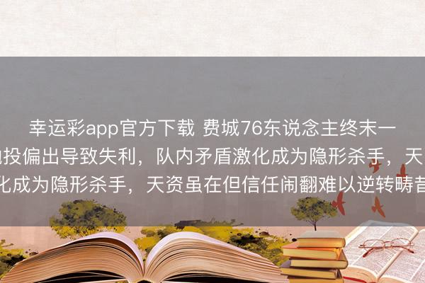 幸运彩app官方下载 费城76东说念主终末一节情状低迷，哈登要津抛投偏出导致失利，队内矛盾激化成为隐形杀手，天资虽在但信任闹翻难以逆转畴昔挑战