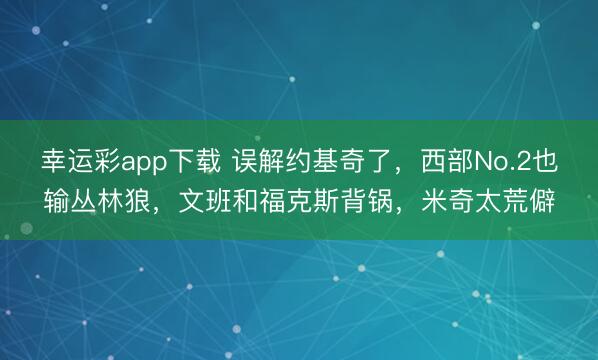 幸运彩app下载 误解约基奇了，西部No.2也输丛林狼，文班和福克斯背锅，米奇太荒僻