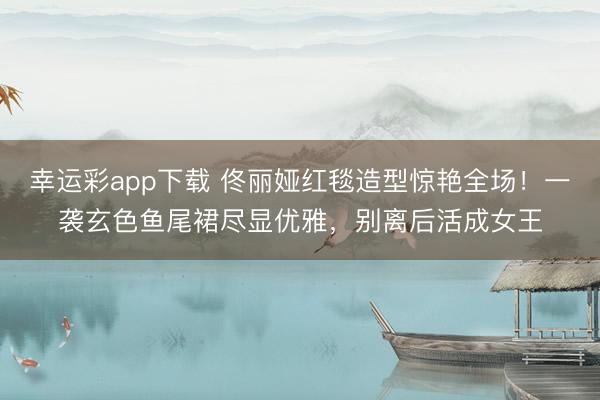幸运彩app下载 佟丽娅红毯造型惊艳全场！一袭玄色鱼尾裙尽显优雅，别离后活成女王