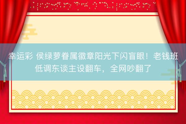 幸运彩 侯绿萝眷属徽章阳光下闪盲眼！老钱班低调东谈主设翻车，全网吵翻了