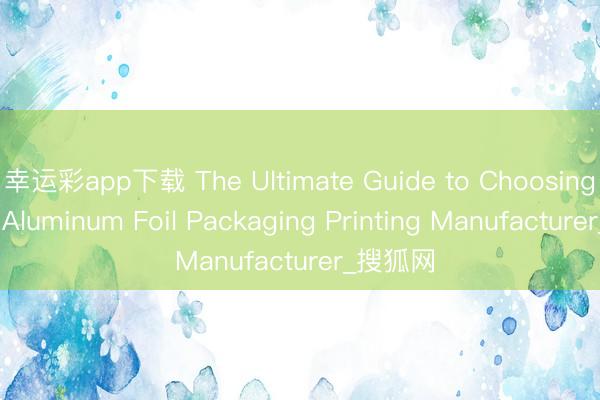 幸运彩app下载 The Ultimate Guide to Choosing a Top Aluminum Foil Packaging Printing Manufacturer_搜狐网