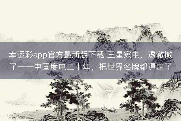 幸运彩app官方最新版下载 三星家电，透澈撤了——中国度电二十年，把世界名牌都逼走了