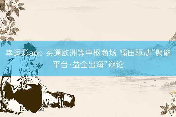 幸运彩app 买通欧洲等中枢商场 福田驱动“聚能平台·益企出海”辩论