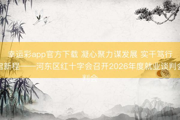 幸运彩app官方下载 凝心聚力谋发展 实干笃行启新程——河东区红十字会召开2026年度就业谈判会