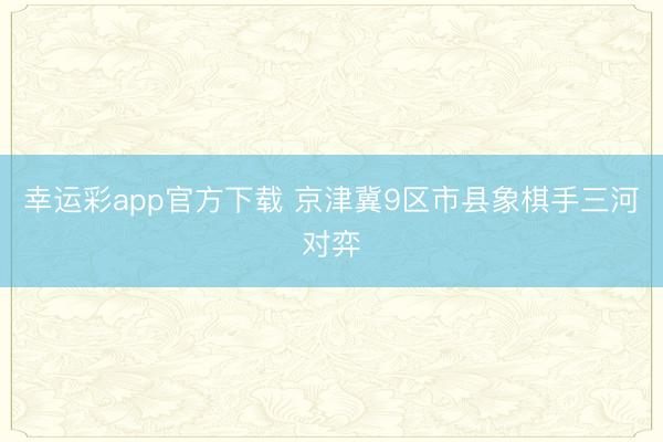 幸运彩app官方下载 京津冀9区市县象棋手三河对弈