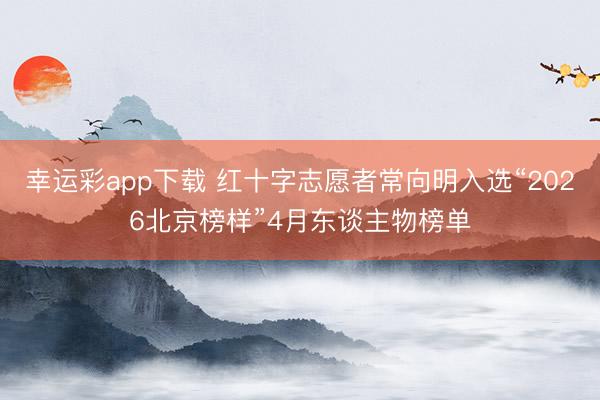 幸运彩app下载 红十字志愿者常向明入选“2026北京榜样”4月东谈主物榜单