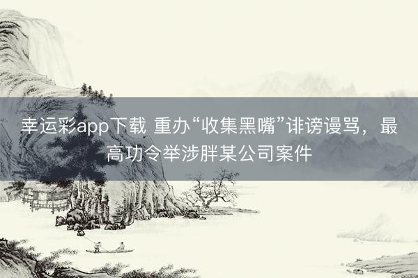 幸运彩app下载 重办“收集黑嘴”诽谤谩骂，最高功令举涉胖某公司案件