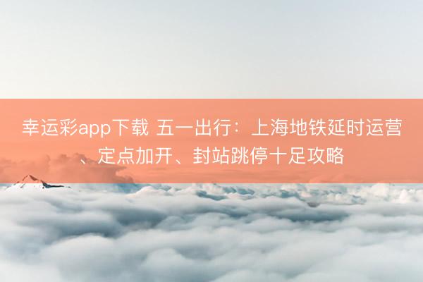 幸运彩app下载 五一出行：上海地铁延时运营、定点加开、封站跳停十足攻略