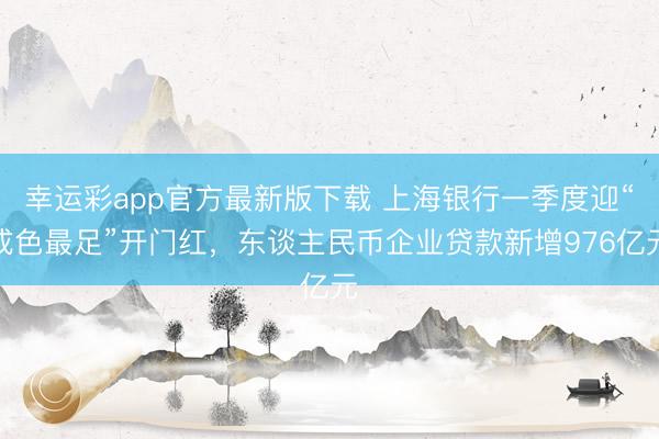 幸运彩app官方最新版下载 上海银行一季度迎“成色最足”开门红，东谈主民币企业贷款新增976亿元