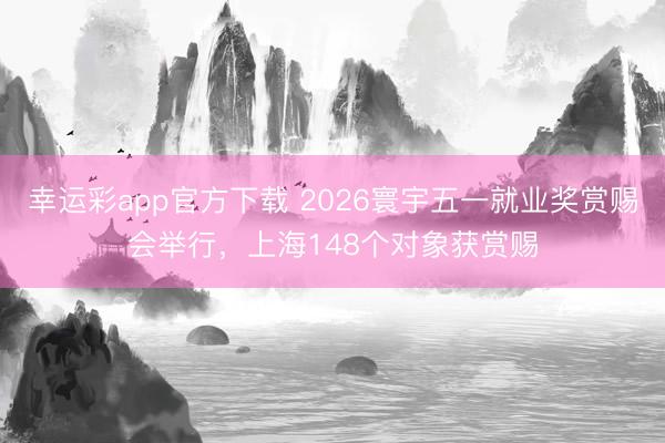 幸运彩app官方下载 2026寰宇五一就业奖赏赐会举行，上海148个对象获赏赐
