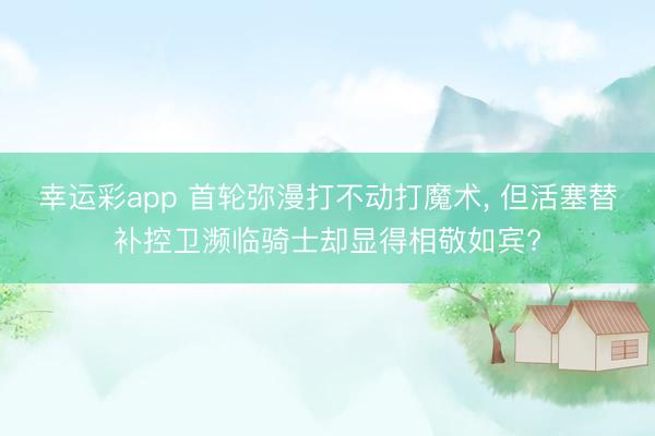 幸运彩app 首轮弥漫打不动打魔术， 但活塞替补控卫濒临骑士却显得相敬如宾?