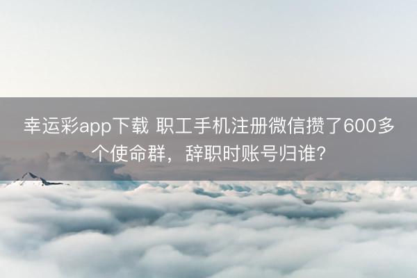 幸运彩app下载 职工手机注册微信攒了600多个使命群，辞职时账号归谁?