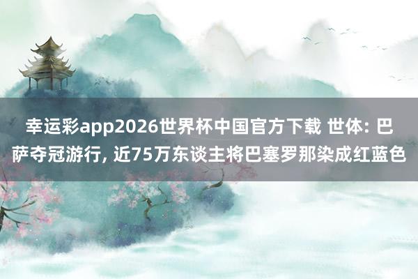 幸运彩app2026世界杯中国官方下载 世体: 巴萨夺冠游行， 近75万东谈主将巴塞罗那染成红蓝色