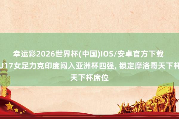 幸运彩2026世界杯(中国)IOS/安卓官方下载 中国U17女足力克印度闯入亚洲杯四强， 锁定摩洛哥天下杯席位