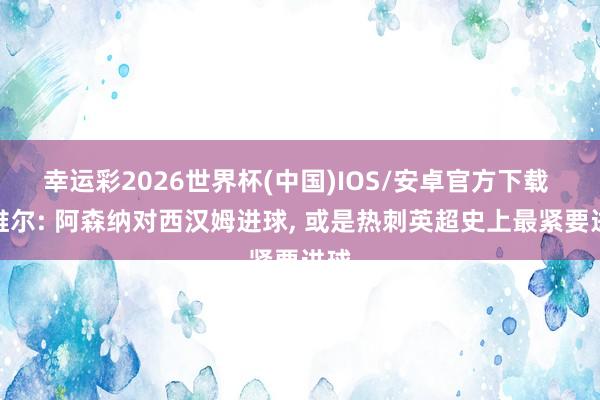 幸运彩2026世界杯(中国)IOS/安卓官方下载 内维尔: 阿森纳对西汉姆进球， 或是热刺英超史上最紧要进球
