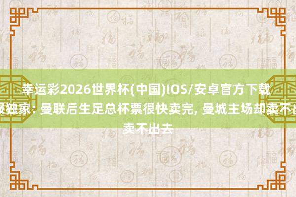 幸运彩2026世界杯(中国)IOS/安卓官方下载 邮报独家: 曼联后生足总杯票很快卖完， 曼城主场却卖不出去