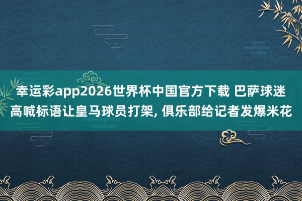 幸运彩app2026世界杯中国官方下载 巴萨球迷高喊标语让皇马球员打架， 俱乐部给记者发爆米花