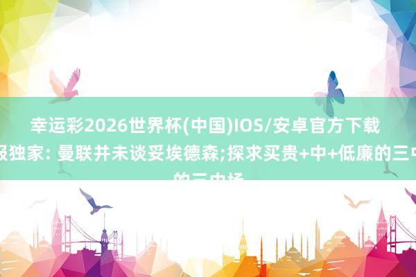 幸运彩2026世界杯(中国)IOS/安卓官方下载 邮报独家: 曼联并未谈妥埃德森;探求买贵+中+低廉的三中场