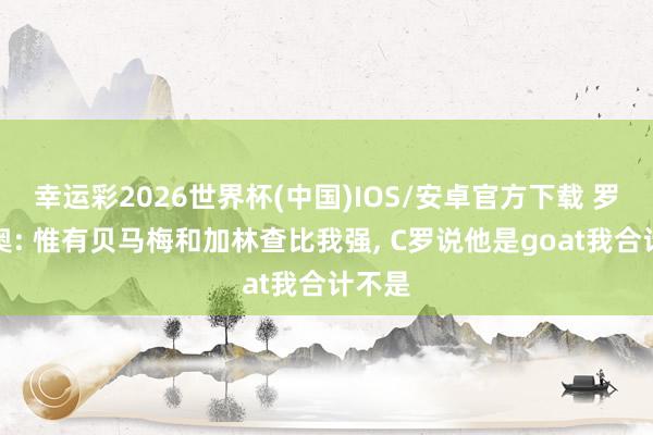幸运彩2026世界杯(中国)IOS/安卓官方下载 罗马里奥: 惟有贝马梅和加林查比我强， C罗说他是goat我合计不是