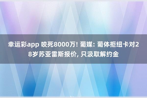 幸运彩app 咬死8000万! 葡媒: 葡体拒纽卡对28岁苏亚雷斯报价， 只汲取解约金