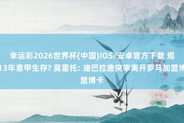 幸运彩2026世界杯(中国)IOS/安卓官方下载 规章13年意甲生存? 莫雷托: 迪巴拉唐突率离开罗马加盟博卡